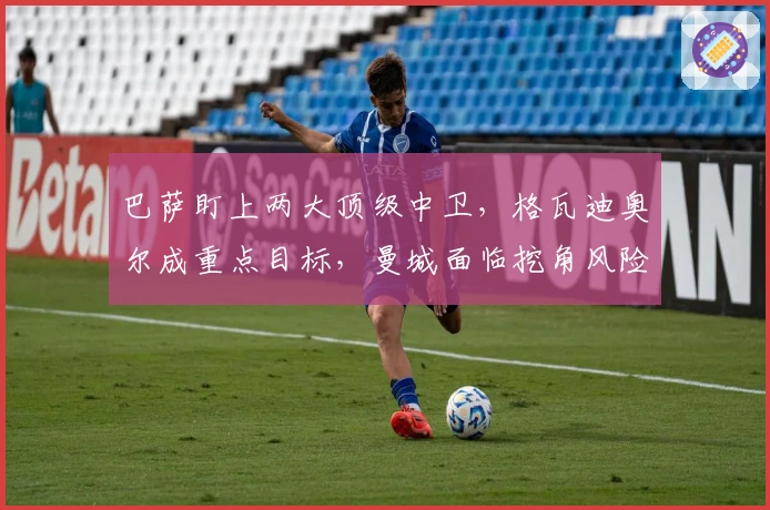 巴萨盯上两大顶级中卫，格瓦迪奥尔成重点目标，曼城面临挖角风险