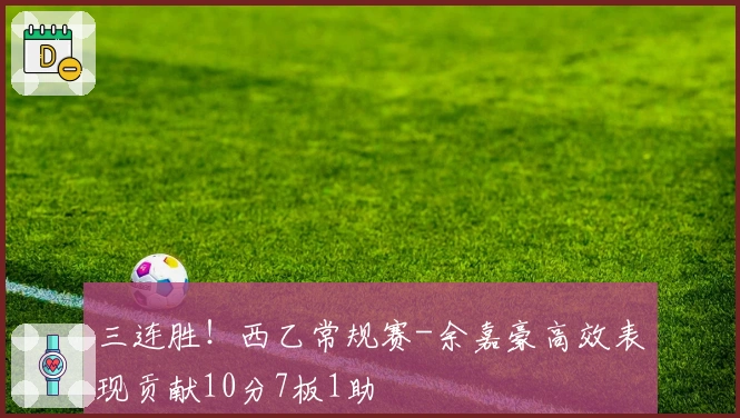 三连胜！西乙常规赛-余嘉豪高效表现贡献10分7板1助
