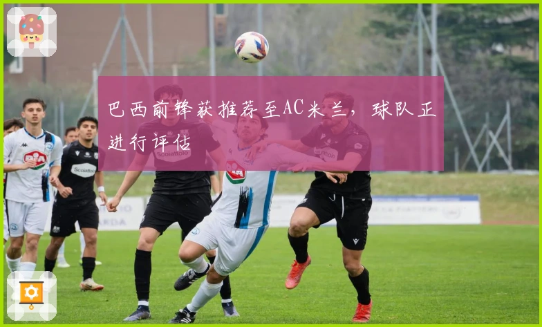 巴西前锋获推荐至AC米兰，球队正进行评估