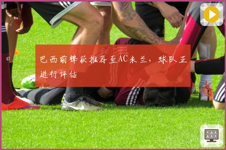 巴西前锋获推荐至AC米兰，球队正进行评估