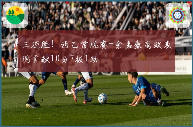 三连胜！西乙常规赛-余嘉豪高效表现贡献10分7板1助