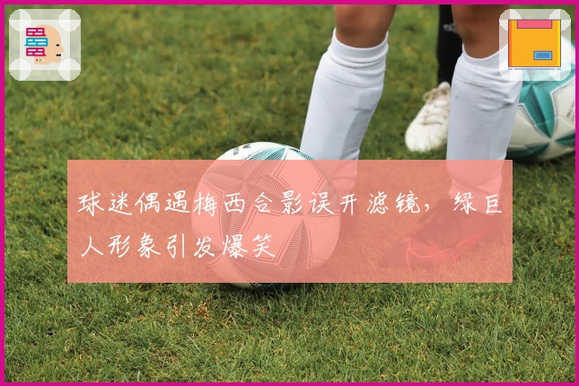 球迷偶遇梅西合影误开滤镜，绿巨人形象引发爆笑