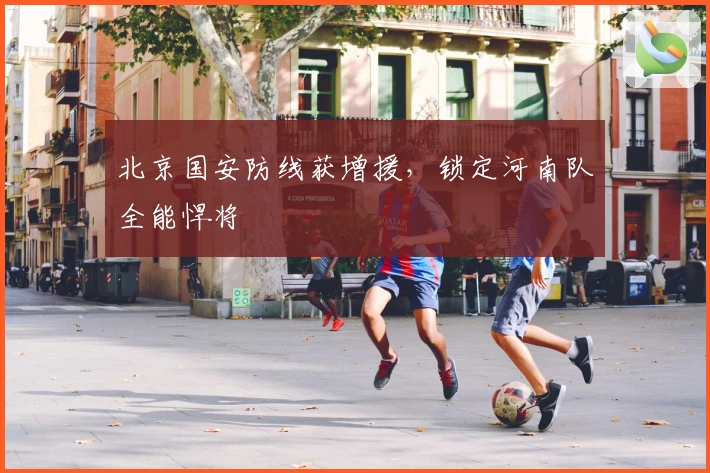 北京国安防线获增援，锁定河南队全能悍将