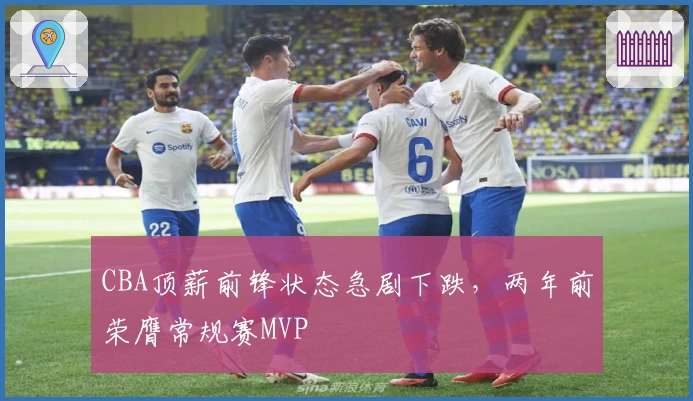 CBA顶薪前锋状态急剧下跌，两年前荣膺常规赛MVP