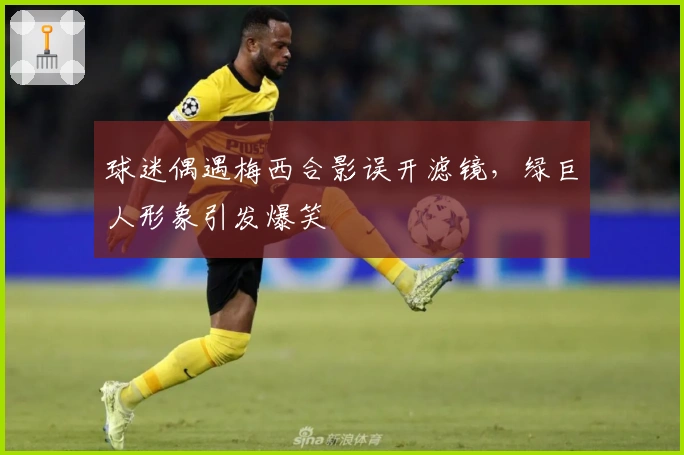 球迷偶遇梅西合影误开滤镜，绿巨人形象引发爆笑